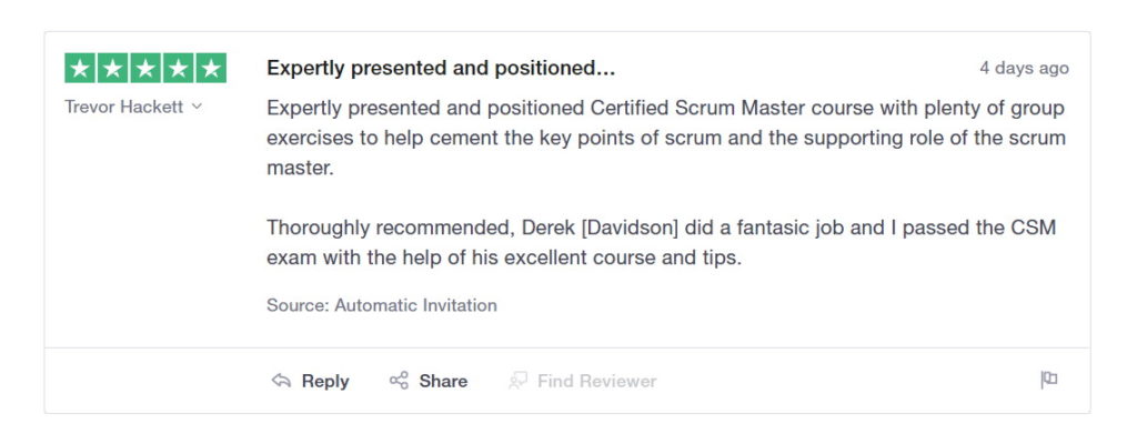 Expertly presented and positioned Certified Scrum Master course with plenty of group exercises to help cement the key points of scrum and the supporting role of the scrum master.
Thoroughly recommended, Derek [Davidson] did a fantastic job and I passed the CSM exam with the help of his excellent course and tips.